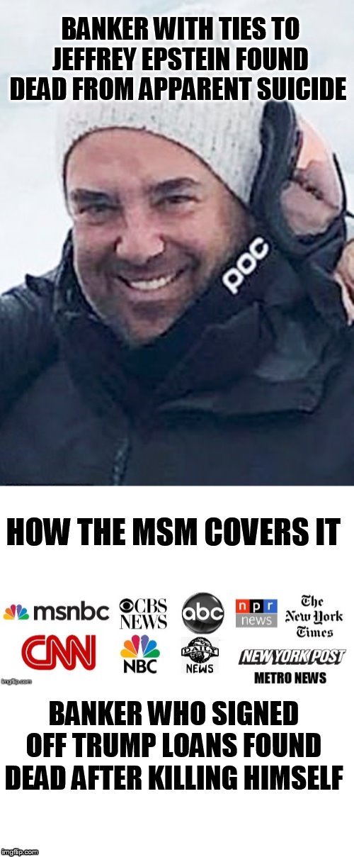 Is there something he MSM doesn't want us to know? | BANKER WITH TIES TO JEFFREY EPSTEIN FOUND DEAD FROM APPARENT SUICIDE; HOW THE MSM COVERS IT; BANKER WHO SIGNED OFF TRUMP LOANS FOUND DEAD AFTER KILLING HIMSELF | image tagged in thomas bowers,jeffrey epstein,msm,memes,suicide,plot twist | made w/ Imgflip meme maker