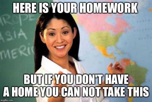 Unhelpful High School Teacher | HERE IS YOUR HOMEWORK; BUT IF YOU DON'T HAVE A HOME YOU CAN NOT TAKE THIS | image tagged in memes,unhelpful high school teacher | made w/ Imgflip meme maker