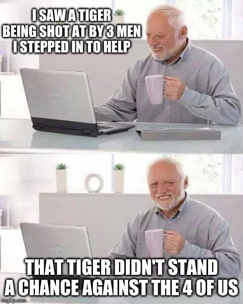 Hide the Pain Harold | I SAW A TIGER BEING SHOT AT BY 3 MEN I STEPPED IN TO HELP; THAT TIGER DIDN'T STAND A CHANCE AGAINST THE 4 OF US | image tagged in memes,hide the pain harold | made w/ Imgflip meme maker