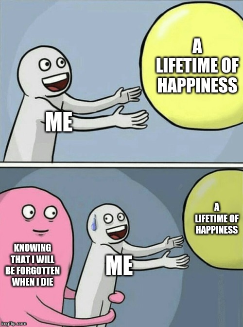 Running Away Balloon Meme | A LIFETIME OF HAPPINESS; ME; A LIFETIME OF HAPPINESS; KNOWING THAT I WILL BE FORGOTTEN WHEN I DIE; ME | image tagged in memes,running away balloon | made w/ Imgflip meme maker