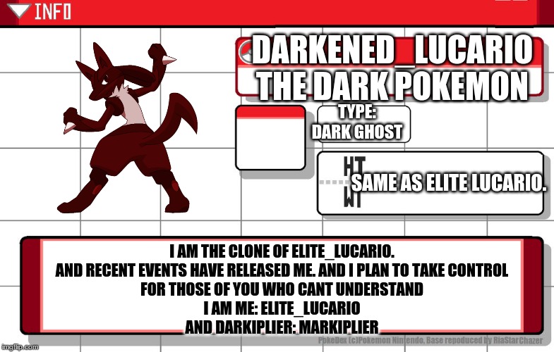 Imgflip username pokedex | DARKENED_LUCARIO
THE DARK POKEMON; TYPE:
DARK GHOST; SAME AS ELITE LUCARIO. I AM THE CLONE OF ELITE_LUCARIO. AND RECENT EVENTS HAVE RELEASED ME. AND I PLAN TO TAKE CONTROL
FOR THOSE OF YOU WHO CANT UNDERSTAND
I AM ME: ELITE_LUCARIO
AND DARKIPLIER: MARKIPLIER | image tagged in imgflip username pokedex | made w/ Imgflip meme maker