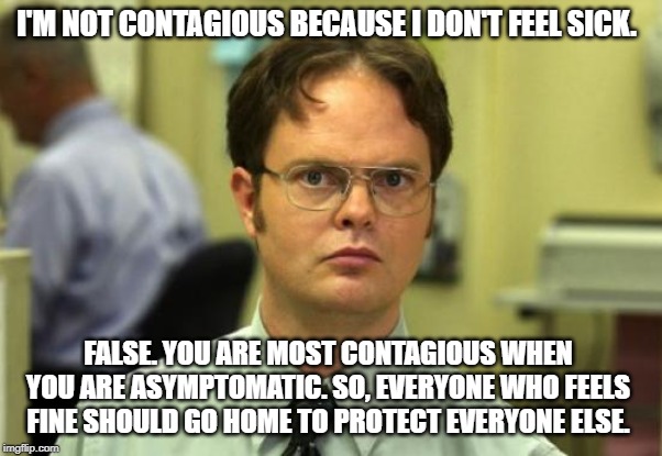 Dwight Schrute | I'M NOT CONTAGIOUS BECAUSE I DON'T FEEL SICK. FALSE. YOU ARE MOST CONTAGIOUS WHEN YOU ARE ASYMPTOMATIC. SO, EVERYONE WHO FEELS FINE SHOULD GO HOME TO PROTECT EVERYONE ELSE. | image tagged in memes,dwight schrute | made w/ Imgflip meme maker