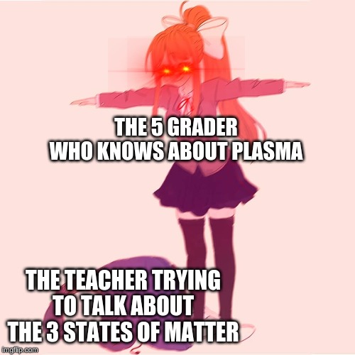 Monika t-posing on Sans | THE 5 GRADER WHO KNOWS ABOUT PLASMA; THE TEACHER TRYING TO TALK ABOUT THE 3 STATES OF MATTER | image tagged in monika t-posing on sans | made w/ Imgflip meme maker