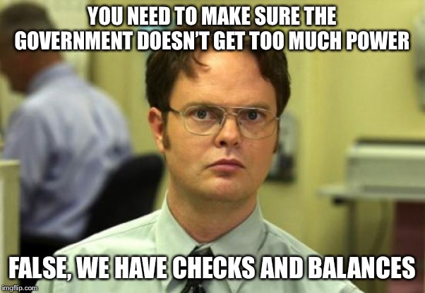 Dwight Schrute Meme | YOU NEED TO MAKE SURE THE GOVERNMENT DOESN’T GET TOO MUCH POWER; FALSE, WE HAVE CHECKS AND BALANCES | image tagged in memes,dwight schrute | made w/ Imgflip meme maker