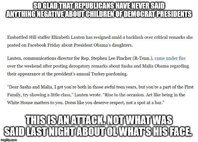 Obama children attacked | SO GLAD THAT REPUBLICANS HAVE NEVER SAID ANYTHING NEGATIVE ABOUT CHILDREN OF DEMOCRAT PRESIDENTS; THIS IS AN ATTACK. NOT WHAT WAS SAID LAST NIGHT ABOUT OL WHAT'S HIS FACE. | image tagged in obama children attacked | made w/ Imgflip meme maker