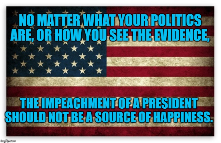 HD US Flag | NO MATTER WHAT YOUR POLITICS ARE, OR HOW YOU SEE THE EVIDENCE, THE IMPEACHMENT OF A PRESIDENT SHOULD NOT BE A SOURCE OF HAPPINESS. | image tagged in hd us flag | made w/ Imgflip meme maker