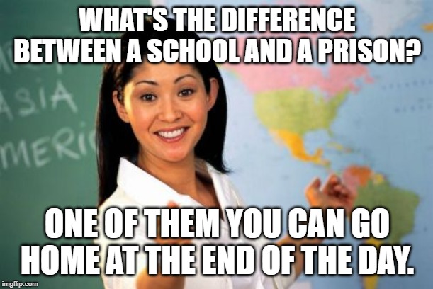 Unhelpful High School Teacher Meme | WHAT'S THE DIFFERENCE BETWEEN A SCHOOL AND A PRISON? ONE OF THEM YOU CAN GO HOME AT THE END OF THE DAY. | image tagged in memes,unhelpful high school teacher | made w/ Imgflip meme maker