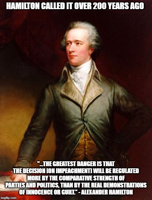 Alexander Hamilton | HAMILTON CALLED IT OVER 200 YEARS AGO; "...THE GREATEST DANGER IS THAT THE DECISION [ON IMPEACHMENT] WILL BE REGULATED MORE BY THE COMPARATIVE STRENGTH OF PARTIES AND POLITICS, THAN BY THE REAL DEMONSTRATIONS OF INNOCENCE OR GUILT.” - ALEXANDER HAMILTON | image tagged in alexander hamilton | made w/ Imgflip meme maker