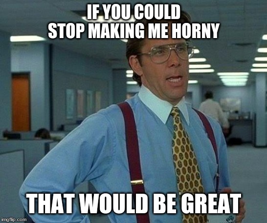 That Would Be Great Meme | IF YOU COULD STOP MAKING ME HORNY THAT WOULD BE GREAT | image tagged in memes,that would be great | made w/ Imgflip meme maker