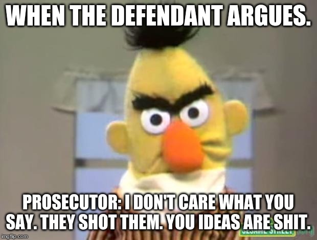 Sesame Street - Angry Bert | WHEN THE DEFENDANT ARGUES. PROSECUTOR: I DON'T CARE WHAT YOU SAY. THEY SHOT THEM. YOU IDEAS ARE SHIT. | image tagged in sesame street - angry bert | made w/ Imgflip meme maker
