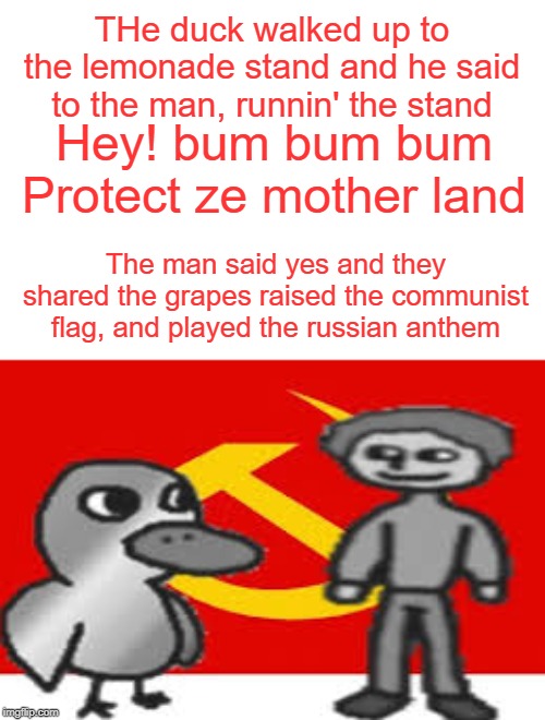 russia | THe duck walked up to the lemonade stand and he said to the man, runnin' the stand; Hey! bum bum bum Protect ze mother land; The man said yes and they shared the grapes raised the communist flag, and played the russian anthem | image tagged in funny,memes,communism,communist,duck,ducks | made w/ Imgflip meme maker