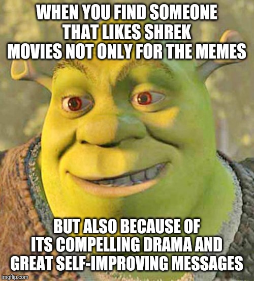 All of them but Shrek the Third | WHEN YOU FIND SOMEONE THAT LIKES SHREK MOVIES NOT ONLY FOR THE MEMES; BUT ALSO BECAUSE OF ITS COMPELLING DRAMA AND GREAT SELF-IMPROVING MESSAGES | image tagged in shrek,movies | made w/ Imgflip meme maker