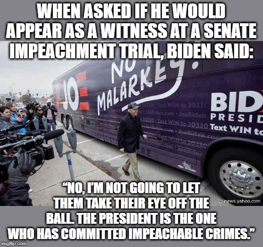 dodging and weaving | WHEN ASKED IF HE WOULD APPEAR AS A WITNESS AT A SENATE IMPEACHMENT TRIAL, BIDEN SAID:; “NO, I’M NOT GOING TO LET THEM TAKE THEIR EYE OFF THE BALL. THE PRESIDENT IS THE ONE WHO HAS COMMITTED IMPEACHABLE CRIMES.” | image tagged in no malarkey,biden | made w/ Imgflip meme maker
