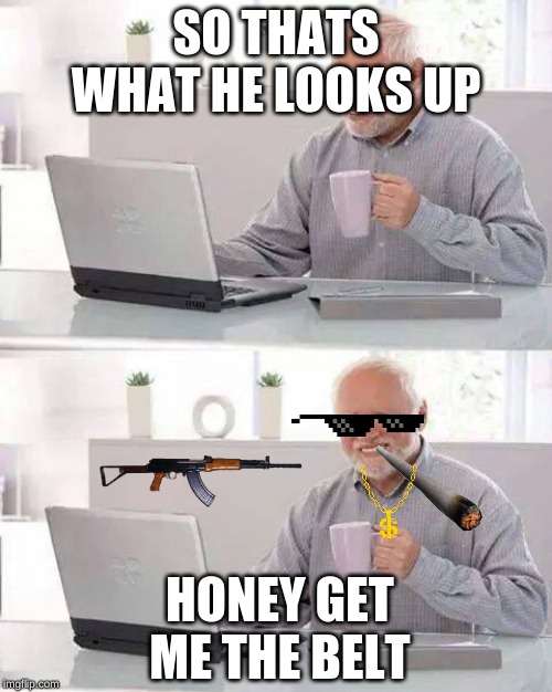Hide the Pain Harold | SO THATS WHAT HE LOOKS UP; HONEY GET ME THE BELT | image tagged in memes,hide the pain harold | made w/ Imgflip meme maker