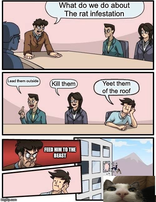 Boardroom Meeting Suggestion Meme | What do we do about
The rat infestation; Lead them outside; Kill them; Yeet them of the roof; FEED HIM TO THE
BEAST | image tagged in memes,boardroom meeting suggestion | made w/ Imgflip meme maker