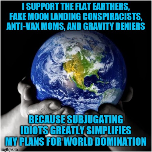 Illogical thinking....I love it! | I SUPPORT THE FLAT EARTHERS, FAKE MOON LANDING CONSPIRACISTS, ANTI-VAX MOMS, AND GRAVITY DENIERS; BECAUSE SUBJUGATING IDIOTS GREATLY SIMPLIFIES MY PLANS FOR WORLD DOMINATION | image tagged in mother earth | made w/ Imgflip meme maker