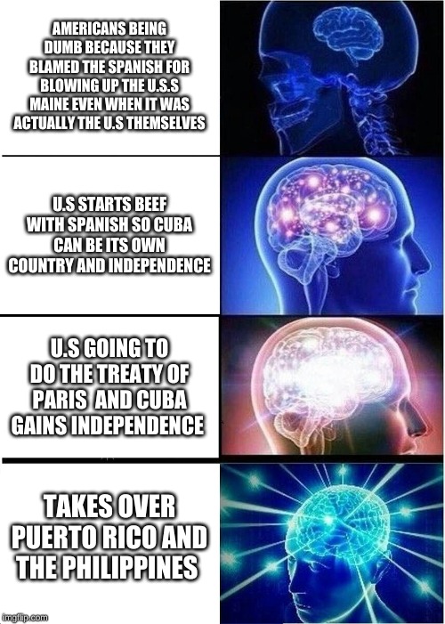 Expanding Brain | AMERICANS BEING DUMB BECAUSE THEY BLAMED THE SPANISH FOR BLOWING UP THE U.S.S MAINE EVEN WHEN IT WAS ACTUALLY THE U.S THEMSELVES; U.S STARTS BEEF WITH SPANISH SO CUBA CAN BE ITS OWN COUNTRY AND INDEPENDENCE; U.S GOING TO DO THE TREATY OF PARIS  AND CUBA GAINS INDEPENDENCE; TAKES OVER PUERTO RICO AND THE PHILIPPINES | image tagged in memes,expanding brain | made w/ Imgflip meme maker