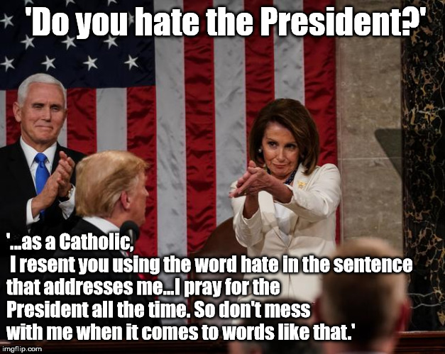 Actions Speak Louder than Words | 'Do you hate the President?'; '...as a Catholic,
 I resent you using the word hate in the sentence that addresses me...I pray for the President all the time. So don't mess with me when it comes to words like that.' | image tagged in nancy pelosi clap,president trump | made w/ Imgflip meme maker