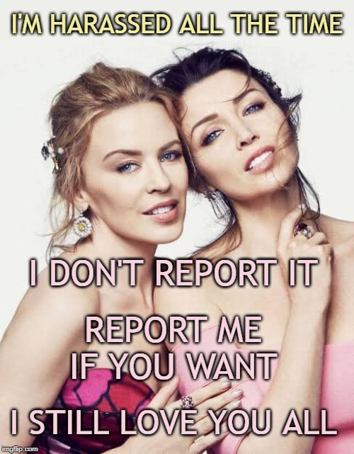 When you go overboard and start breaking the ImgFlip rules. Allegedly. | I'M HARASSED ALL THE TIME I DON'T REPORT IT REPORT ME IF YOU WANT I STILL LOVE YOU ALL | image tagged in minogue sisters,harassment,imgflip,respect,disrespect,tolerance | made w/ Imgflip meme maker