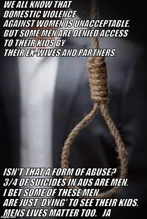 Mens Suicide | WE ALL KNOW THAT DOMESTIC VIOLENCE AGAINST WOMEN IS UNACCEPTABLE.

BUT SOME MEN ARE DENIED ACCESS TO THEIR KIDS BY THEIR EX-WIVES AND PARTNERS. ISN'T THAT A FORM OF ABUSE?
3/4 OF SUICIDES IN AUS ARE MEN.
I BET SOME OF THESE MEN ARE JUST 'DYING' TO SEE THEIR KIDS.
MENS LIVES MATTER TOO.   JA | image tagged in suicide | made w/ Imgflip meme maker