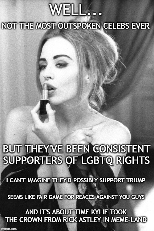 Still being challenged to justify my use of the Minogue sisters. | WELL... NOT THE MOST OUTSPOKEN CELEBS EVER; BUT THEY'VE BEEN CONSISTENT SUPPORTERS OF LGBTQ RIGHTS; I CAN'T IMAGINE THEY'D POSSIBLY SUPPORT TRUMP; SEEMS LIKE FAIR GAME FOR REACCS AGAINST YOU GUYS; AND IT'S ABOUT TIME KYLIE TOOK THE CROWN FROM RICK ASTLEY IN MEME-LAND | image tagged in kylie make-up / bored reacc,celebrity,celebs,memes,meme,reactions | made w/ Imgflip meme maker
