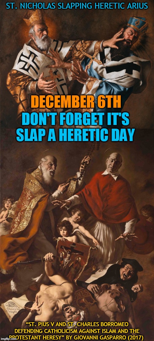 ST. NICHOLAS SLAPPING HERETIC ARIUS; DON'T FORGET IT'S
SLAP A HERETIC DAY; DECEMBER 6TH; “ST. PIUS V AND ST. CHARLES BORROMEO DEFENDING CATHOLICISM AGAINST ISLAM AND THE PROTESTANT HERESY” BY GIOVANNI GASPARRO (2017) | made w/ Imgflip meme maker
