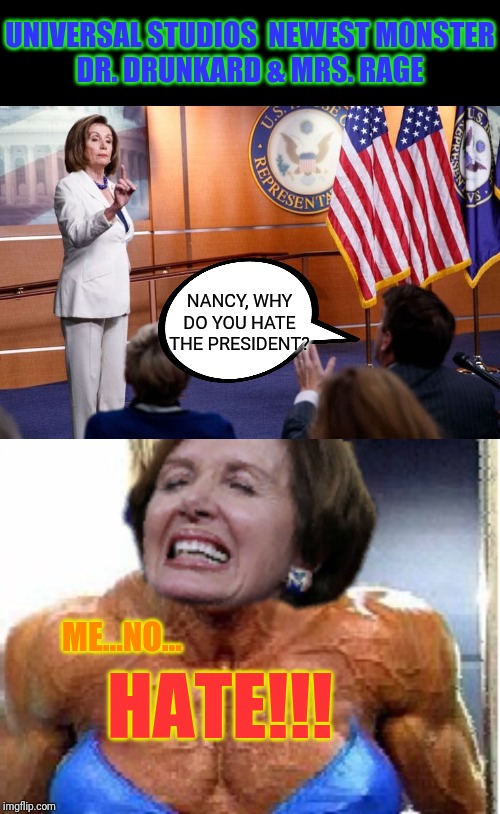 Coming this December...a new monster has arrived... | UNIVERSAL STUDIOS  NEWEST MONSTER
DR. DRUNKARD & MRS. RAGE; NANCY, WHY DO YOU HATE THE PRESIDENT? ME...NO... HATE!!! | image tagged in nancy pelosi,rage,psycho,unhinged,trump 2020,government corruption | made w/ Imgflip meme maker