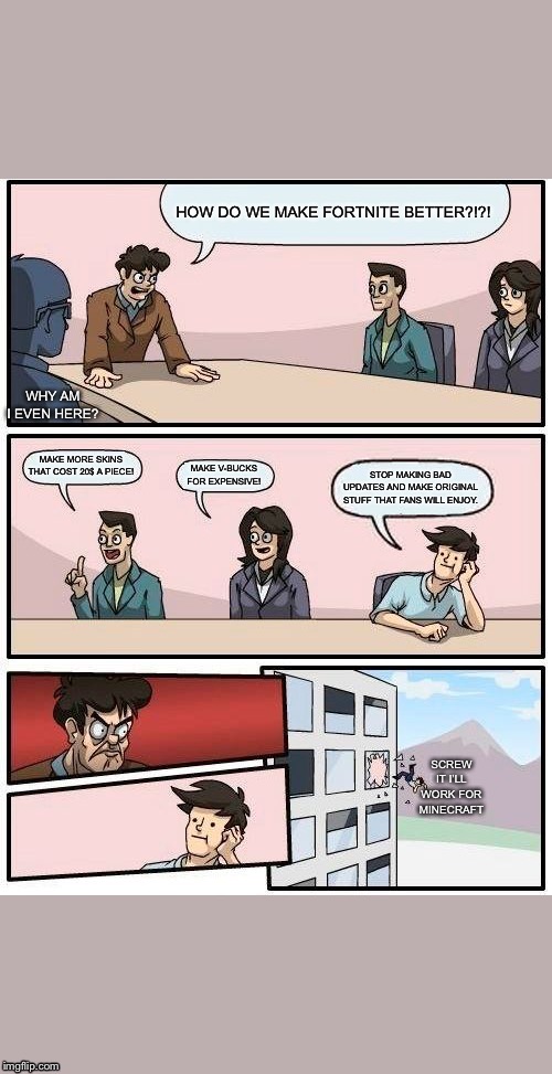 Boardroom Meeting Suggestion | HOW DO WE MAKE FORTNITE BETTER?!?! WHY AM I EVEN HERE? MAKE MORE SKINS THAT COST 20$ A PIECE! MAKE V-BUCKS FOR EXPENSIVE! STOP MAKING BAD UPDATES AND MAKE ORIGINAL STUFF THAT FANS WILL ENJOY. SCREW IT I’LL WORK FOR MINECRAFT | image tagged in memes,boardroom meeting suggestion | made w/ Imgflip meme maker