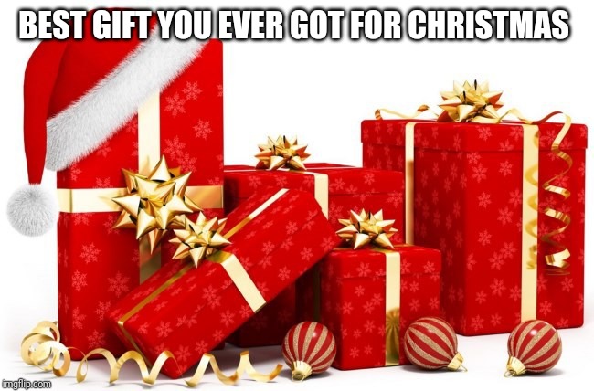 Christmas gifts | BEST GIFT YOU EVER GOT FOR CHRISTMAS | image tagged in christmas gifts | made w/ Imgflip meme maker