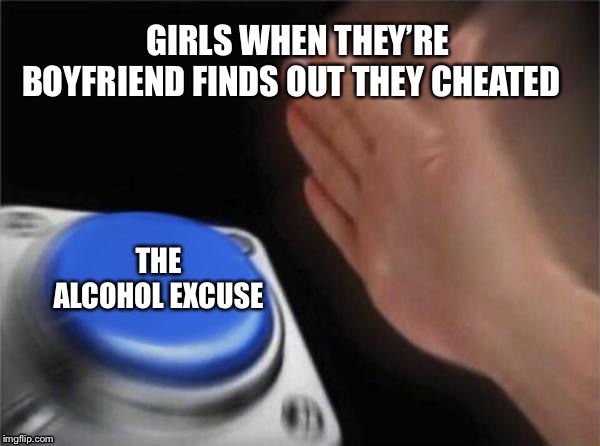 Blank Nut Button | GIRLS WHEN THEY’RE BOYFRIEND FINDS OUT THEY CHEATED; THE ALCOHOL EXCUSE | image tagged in memes,blank nut button | made w/ Imgflip meme maker
