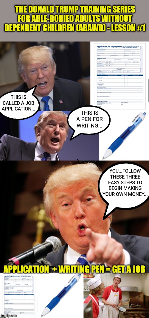 Your President, Donald Trump, has released a new training series for the ABAWD... | THE DONALD TRUMP TRAINING SERIES FOR ABLE-BODIED ADULTS WITHOUT DEPENDENT CHILDREN (ABAWD) - LESSON #1; THIS IS CALLED A JOB APPLICATION... THIS IS A PEN FOR WRITING... YOU...FOLLOW THESE THREE EASY STEPS TO BEGIN MAKING YOUR OWN MONEY... APPLICATION  + WRITING PEN = GET A JOB | image tagged in trump 2020,welfare,deadbeat,ebt,snap policy,making america great again | made w/ Imgflip meme maker