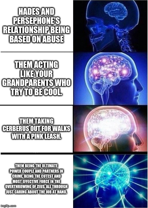 Expanding Brain | HADES AND PERSEPHONE'S RELATIONSHIP BEING BASED ON ABUSE; THEM ACTING LIKE YOUR GRANDPARENTS WHO TRY TO BE COOL. THEM TAKING CERBERUS OUT FOR WALKS WITH A PINK LEASH. THEM BEING THE ULTIMATE POWER COUPLE AND PARTNERS IN CRIME, BEING THE CUTEST AND MOST EFFECTIVE FORCE IN THE OVERTHROWING OF ZEUS, ALL THROUGH JUST CARING ABOUT THE JOB AT HAND. | image tagged in memes,expanding brain | made w/ Imgflip meme maker