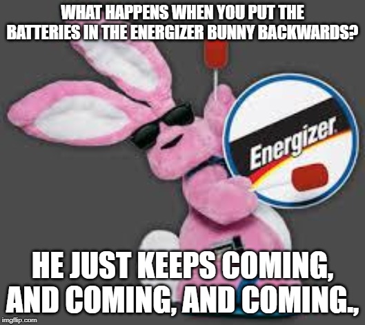 What happened? | WHAT HAPPENS WHEN YOU PUT THE BATTERIES IN THE ENERGIZER BUNNY BACKWARDS? HE JUST KEEPS COMING, AND COMING, AND COMING., | image tagged in energizer bunny,batteries,not safe for work,bad joke | made w/ Imgflip meme maker