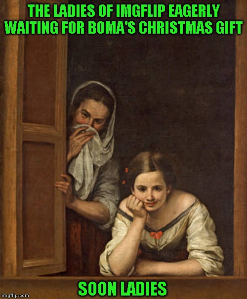 Leaving tomorrow, not sure if I will be able to post for a while. | THE LADIES OF IMGFLIP EAGERLY WAITING FOR BOMA'S CHRISTMAS GIFT; SOON LADIES | image tagged in not just a joke | made w/ Imgflip meme maker