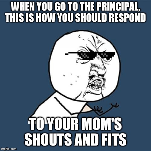 Y U No Meme | WHEN YOU GO TO THE PRINCIPAL, THIS IS HOW YOU SHOULD RESPOND; TO YOUR MOM'S SHOUTS AND FITS | image tagged in memes,y u no | made w/ Imgflip meme maker