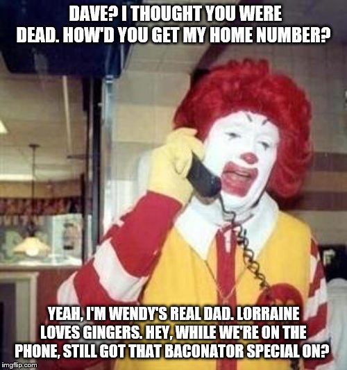 Ronald McDonald Temp | DAVE? I THOUGHT YOU WERE DEAD. HOW'D YOU GET MY HOME NUMBER? YEAH, I'M WENDY'S REAL DAD. LORRAINE LOVES GINGERS. HEY, WHILE WE'RE ON THE PHONE, STILL GOT THAT BACONATOR SPECIAL ON? | image tagged in ronald mcdonald temp | made w/ Imgflip meme maker