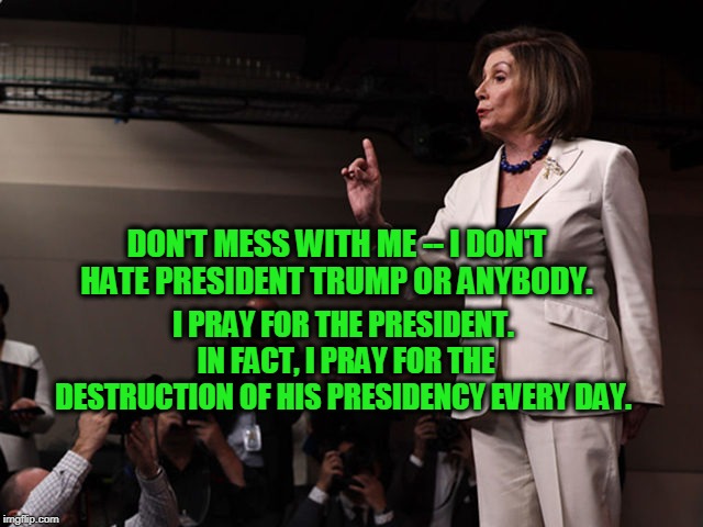 A Heart Full of Love | I PRAY FOR THE PRESIDENT.  IN FACT, I PRAY FOR THE DESTRUCTION OF HIS PRESIDENCY EVERY DAY. DON'T MESS WITH ME -- I DON'T HATE PRESIDENT TRUMP OR ANYBODY. | image tagged in nancy pelosi,trump impeachment | made w/ Imgflip meme maker