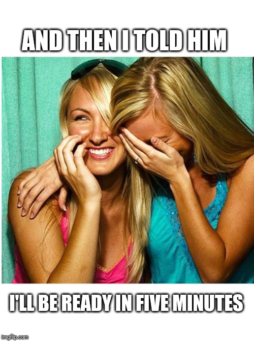 AND THEN I TOLD HIM; I'LL BE READY IN FIVE MINUTES | image tagged in women | made w/ Imgflip meme maker