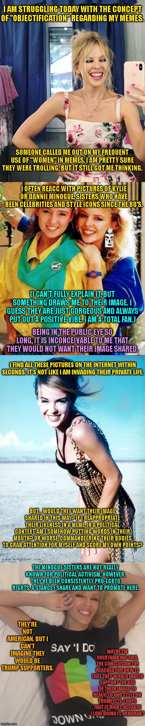 Objectification/appropriation in memes. | I AM STRUGGLING TODAY WITH THE CONCEPT OF "OBJECTIFICATION" REGARDING MY MEMES. SOMEONE CALLED ME OUT ON MY FREQUENT USE OF "WOMEN" IN MEMES. I AM PRETTY SURE THEY WERE TROLLING, BUT IT STILL GOT ME THINKING. I OFTEN REACC WITH PICTURES OF KYLIE OR DANNII MINOGUE, SISTERS WHO HAVE BEEN CELEBRITIES AND STYLE ICONS SINCE THE 80'S. (I CAN'T FULLY EXPLAIN IT, BUT SOMETHING DRAWS ME TO THEIR IMAGE. I GUESS THEY ARE JUST GORGEOUS AND ALWAYS PUT OUT A POSITIVE VIBE. I AM A TOTAL FAN.); BEING IN THE PUBLIC EYE SO LONG, IT IS INCONCEIVABLE TO ME THAT THEY WOULD NOT WANT THEIR IMAGE SHARED. I FIND ALL THESE PICTURES ON THE INTERNET WITHIN SECONDS. IT'S NOT LIKE I AM INVADING THEIR PRIVATE LIFE. BUT... WOULD THEY WANT THEIR IMAGE SHARED IN THIS WAY? IF I REAPPROPRIATE THEIR LIKENESS IN A MEME, IN A POLITICAL CONTEXT, AM I SOMEHOW PUTTING WORDS IN THEIR MOUTH? OR WORSE, COMMANDEERING THEIR BODIES TO GRAB ATTENTION FOR MYSELF AND SCORE MY OWN POINTS? THE MINOGUE SISTERS ARE NOT REALLY KNOWN FOR POLITICAL ACTIVISM. HOWEVER, THEY'VE BEEN CONSISTENTLY PRO-LGBTQ RIGHTS. A STANCE I SHARE AND WANT TO PROMOTE HERE. THEY'RE NOT AMERICAN, BUT I CAN'T IMAGINE THEY WOULD BE TRUMP SUPPORTERS. MAYBE I'M OVERTHINKING THIS. THE CONCLUSION I'VE REACHED FOR NOW IS THAT THEY WOULD INDEED SUPPORT THE USE OF THEIR IMAGE TO REACC TO AND STYLE ON TRUMPISTS. I HOPE THAT IS RIGHT, BECAUSE I LOVE DOING IT. #ENDRANT | image tagged in kylie selfie,memes,memes about memes,memes about memeing,celebrity,lgbtq | made w/ Imgflip meme maker