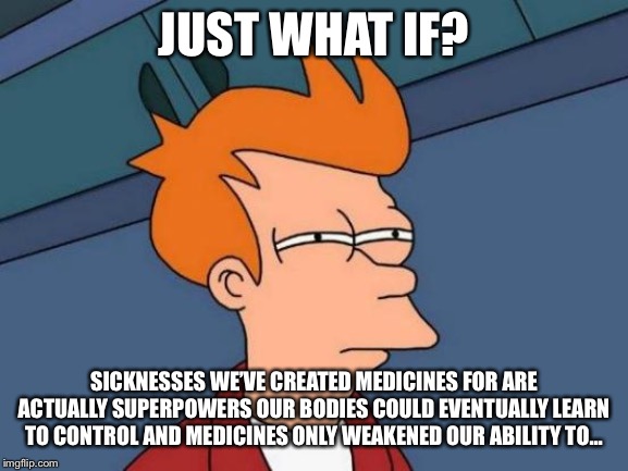 Futurama Fry | JUST WHAT IF? SICKNESSES WE’VE CREATED MEDICINES FOR ARE ACTUALLY SUPERPOWERS OUR BODIES COULD EVENTUALLY LEARN TO CONTROL AND MEDICINES ONLY WEAKENED OUR ABILITY TO... | image tagged in memes,futurama fry | made w/ Imgflip meme maker