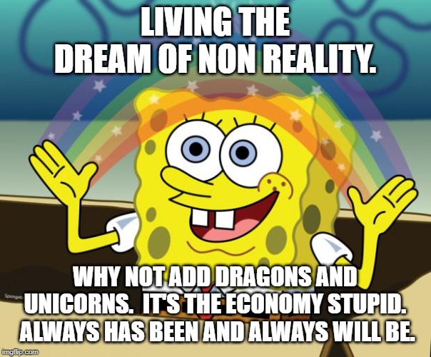 Sponge Bob imagination | LIVING THE DREAM OF NON REALITY. WHY NOT ADD DRAGONS AND UNICORNS.  IT'S THE ECONOMY STUPID.  ALWAYS HAS BEEN AND ALWAYS WILL BE. | image tagged in sponge bob imagination | made w/ Imgflip meme maker