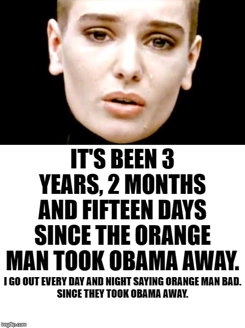 He did little good and yet they speak of him like he did an incomparable job. | IT'S BEEN 3 YEARS, 2 MONTHS AND FIFTEEN DAYS
SINCE THE ORANGE MAN TOOK OBAMA AWAY. I GO OUT EVERY DAY AND NIGHT SAYING ORANGE MAN BAD.
SINCE THEY TOOK OBAMA AWAY. | image tagged in blank white template,nothing sinead | made w/ Imgflip meme maker