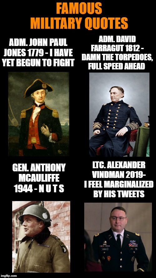 Some are better than others. | FAMOUS MILITARY QUOTES; ADM. DAVID FARRAGUT 1812 - DAMN THE TORPEDOES, FULL SPEED AHEAD; ADM. JOHN PAUL JONES 1779 - I HAVE YET BEGUN TO FIGHT; LTC. ALEXANDER VINDMAN 2019- I FEEL MARGINALIZED BY HIS TWEETS; GEN. ANTHONY MCAULIFFE 1944 - N U T S | image tagged in blank black | made w/ Imgflip meme maker