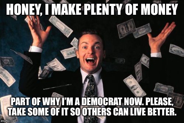 When they say you’ll cry about taxes once you start earning a paycheck. | HONEY, I MAKE PLENTY OF MONEY; PART OF WHY I’M A DEMOCRAT NOW. PLEASE, TAKE SOME OF IT SO OTHERS CAN LIVE BETTER. | image tagged in memes,money man,taxes,taxation is theft,tax,salary | made w/ Imgflip meme maker