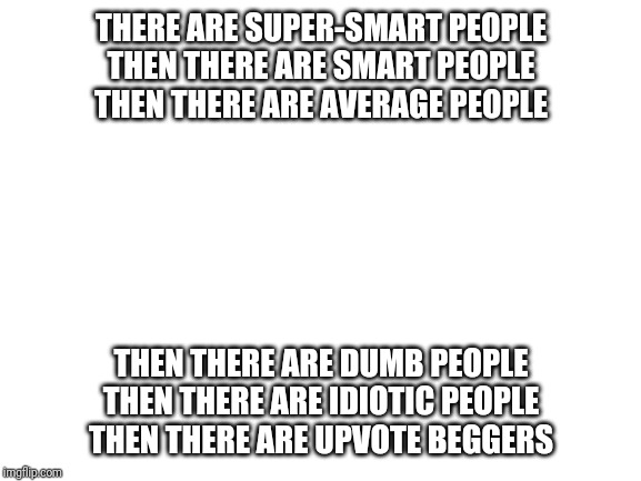 Blank White Template | THERE ARE SUPER-SMART PEOPLE
THEN THERE ARE SMART PEOPLE
THEN THERE ARE AVERAGE PEOPLE; THEN THERE ARE DUMB PEOPLE
THEN THERE ARE IDIOTIC PEOPLE
THEN THERE ARE UPVOTE BEGGERS | image tagged in blank white template | made w/ Imgflip meme maker