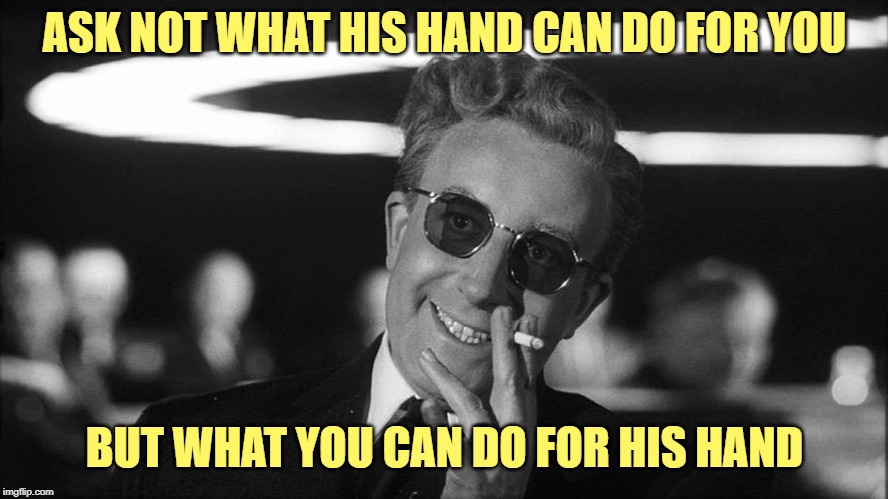 Doctor Strangelove says... | ASK NOT WHAT HIS HAND CAN DO FOR YOU BUT WHAT YOU CAN DO FOR HIS HAND | image tagged in doctor strangelove says | made w/ Imgflip meme maker