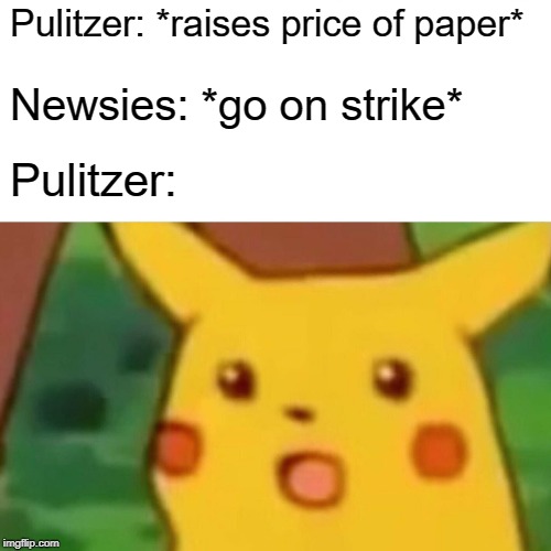 Surprised Pikachu | Pulitzer: *raises price of paper*; Newsies: *go on strike*; Pulitzer: | image tagged in memes,surprised pikachu | made w/ Imgflip meme maker