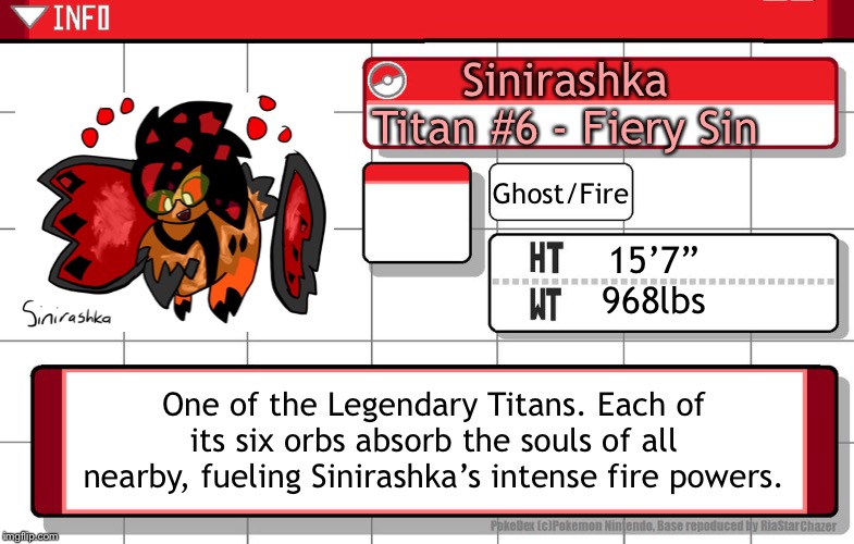 Hey look I designed a legendary pokemon | Sinirashka
Titan #6 - Fiery Sin; Ghost/Fire; 15’7”
968lbs; One of the Legendary Titans. Each of its six orbs absorb the souls of all nearby, fueling Sinirashka’s intense fire powers. | image tagged in imgflip username pokedex | made w/ Imgflip meme maker