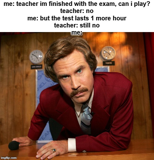 Pissed off Ron Burgundy | me: teacher im finished with the exam, can i play?
teacher: no
me: but the test lasts 1 more hour
teacher: still no
me: | image tagged in pissed off ron burgundy | made w/ Imgflip meme maker