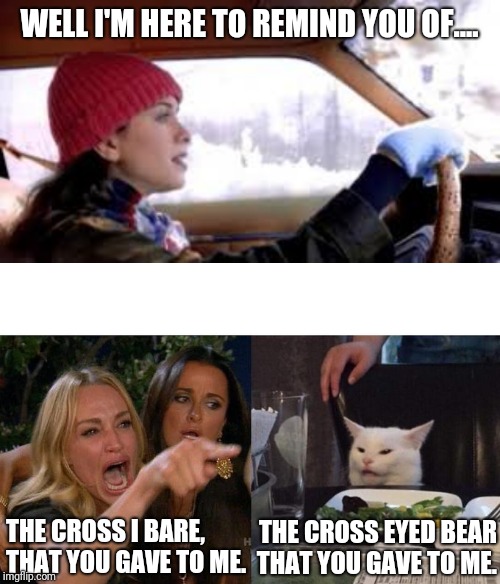 WELL I'M HERE TO REMIND YOU OF.... THE CROSS I BARE, THAT YOU GAVE TO ME. THE CROSS EYED BEAR THAT YOU GAVE TO ME. | image tagged in memes,woman yelling at cat | made w/ Imgflip meme maker